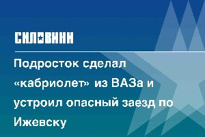 Подросток сделал «кабриолет» из ВАЗа и устроил опасный заезд по Ижевску