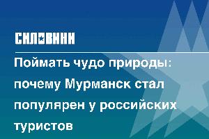 Поймать чудо природы: почему Мурманск стал популярен у российских туристов