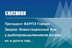 Президент ВАРПЭ Герман Зверев: Инвестиционный бум у рыбопромышленников вогнал их в долги перед банками