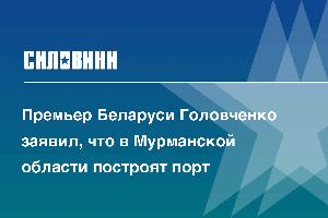 Премьер Беларуси Головченко заявил, что в Мурманской области построят порт