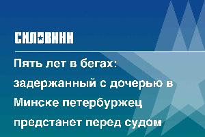 Пять лет в бегах: задержанный с дочерью в Минске петербуржец предстанет перед судом
