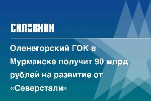 Оленегорский ГОК в Мурманске получит 90 млрд рублей на развитие от «Северстали»