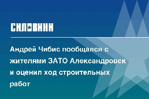 Андрей Чибис пообщался с жителями ЗАТО Александровск и оценил ход строительных работ