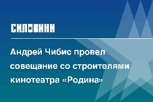 Андрей Чибис провел совещание со строителями кинотеатра «Родина»