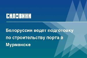 Белоруссия ведет подготовку по строительству порта в Мурманске