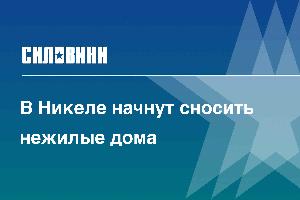 В Никеле начнут сносить нежилые дома