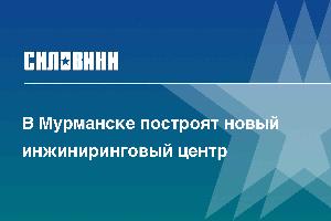 В Мурманске построят новый инжиниринговый центр