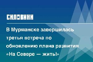 В Мурманске завершилась третья встреча по обновлению плана развития «На Севере — жить!»