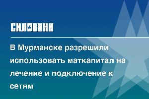 В Мурманске разрешили использовать маткапитал на лечение и подключение к сетям