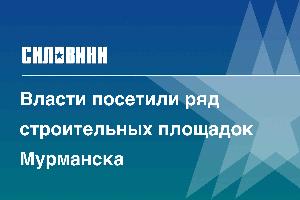 Власти посетили ряд строительных площадок Мурманска