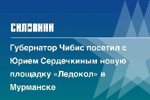 Губернатор Чибис посетил с Юрием Сердечкиным новую площадку «Ледокол» в Мурманске