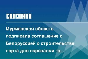 Мурманская область подписала соглашение с Белоруссией о строительстве порта для перевалки грузов