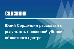 Юрий Сердечкин рассказал о результатах весенней уборки областного центра