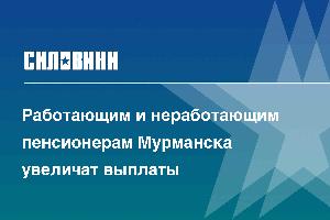 Работающим и неработающим пенсионерам Мурманска увеличат выплаты