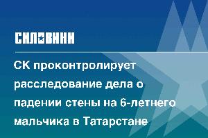 СК проконтролирует расследование дела о падении стены на 6-летнего мальчика в Татарстане