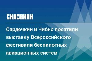 Сердечкин и Чибис посетили выставку Всероссийского фестиваля беспилотных авиационных систем