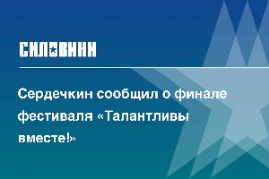 Сердечкин сообщил о финале фестиваля «Талантливы вместе!»