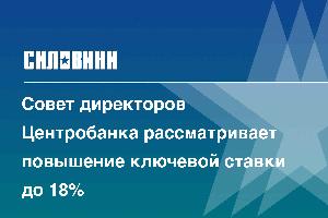 Совет директоров Центробанка рассматривает повышение ключевой ставки до 18%