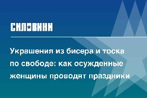 Украшения из бисера и тоска по свободе: как осужденные женщины проводят праздники