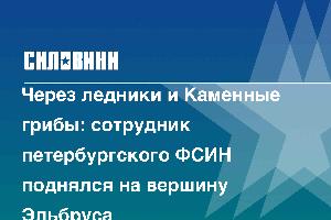 Через ледники и Каменные грибы: сотрудник петербургского ФСИН поднялся на вершину Эльбруса