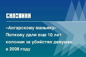 «Ангарскому маньяку» Попкову дали еще 10 лет колонии за убийство девушек в 2008 году