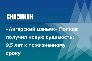 «Ангарский маньяк» Попков получил новую судимость: 9,5 лет к пожизненному сроку