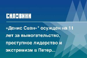 «Денис Сван»* осужден на 11 лет за вымогательство, преступное лидерство и экстремизм в Петербурге