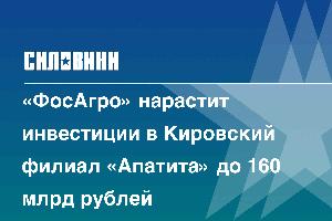 «ФосАгро» нарастит инвестиции в Кировский филиал «Апатита» до 160 млрд рублей